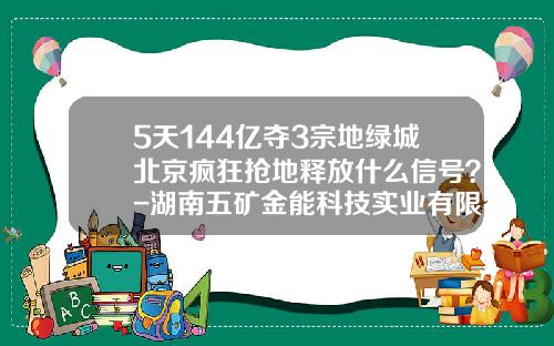 5天144亿夺3宗地绿城北京疯狂抢地释放什么信号？-湖南五矿金能科技实业有限公司