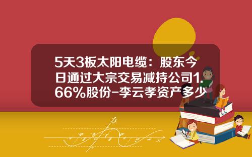 5天3板太阳电缆：股东今日通过大宗交易减持公司1.66%股份-李云孝资产多少
