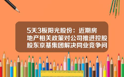 5天3板阳光股份：近期房地产相关政策对公司推进控股股东京基集团解决同业竞争问题将产生积极影响-阳光股票最新资讯