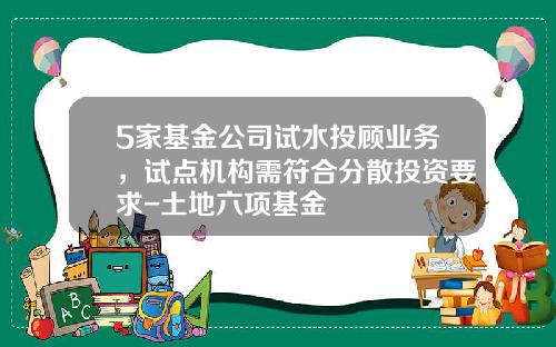 5家基金公司试水投顾业务，试点机构需符合分散投资要求-土地六项基金