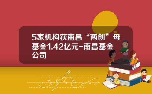 5家机构获南昌“两创”母基金1.42亿元-南昌基金公司