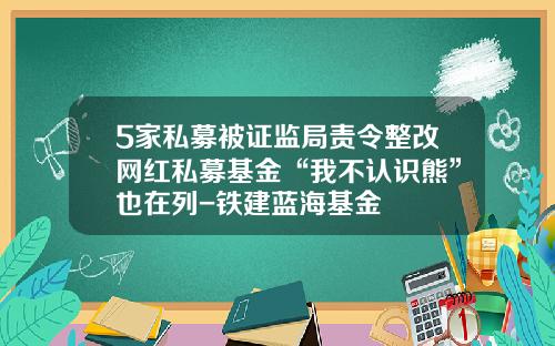 5家私募被证监局责令整改网红私募基金“我不认识熊”也在列-铁建蓝海基金