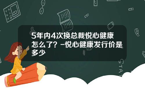 5年内4次换总裁悦心健康怎么了？-悦心健康发行价是多少