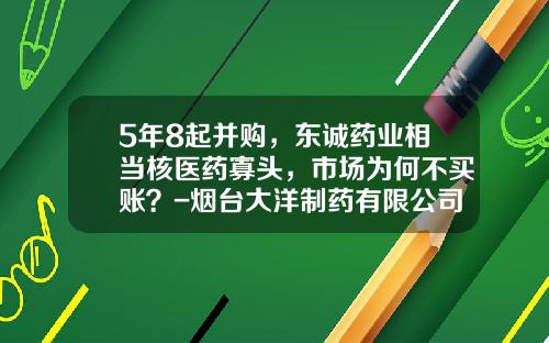 5年8起并购，东诚药业相当核医药寡头，市场为何不买账？-烟台大洋制药有限公司工作环境