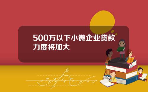 500万以下小微企业贷款力度将加大