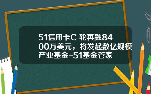 51信用卡C+轮再融8400万美元，将发起数亿规模产业基金-51基金管家