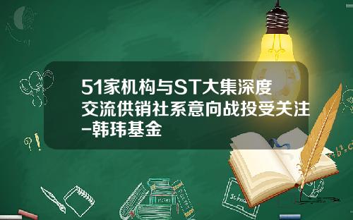 51家机构与ST大集深度交流供销社系意向战投受关注-韩玮基金