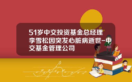 51岁中交投资基金总经理李雪松因突发心脏病逝世-中交基金管理公司