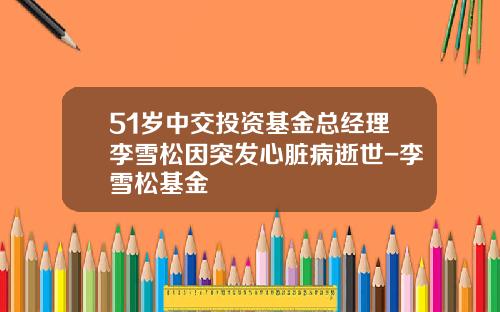 51岁中交投资基金总经理李雪松因突发心脏病逝世-李雪松基金