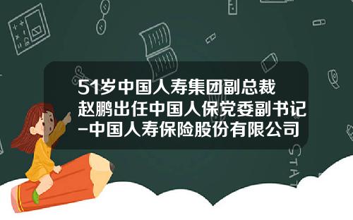 51岁中国人寿集团副总裁赵鹏出任中国人保党委副书记-中国人寿保险股份有限公司总裁