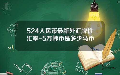 524人民币最新外汇牌价汇率-5万韩币是多少马币