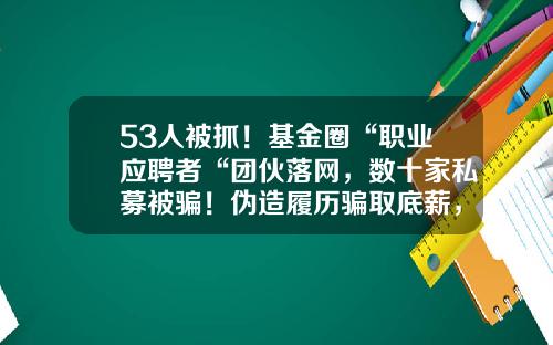 53人被抓！基金圈“职业应聘者“团伙落网，数十家私募被骗！伪造履历骗取底薪，割完机构割“大厂“-私募基金面试