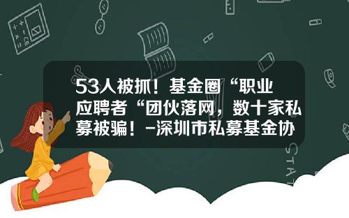 53人被抓！基金圈“职业应聘者“团伙落网，数十家私募被骗！-深圳市私募基金协会