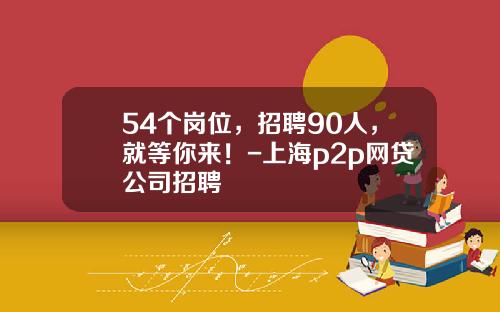 54个岗位，招聘90人，就等你来！-上海p2p网贷公司招聘