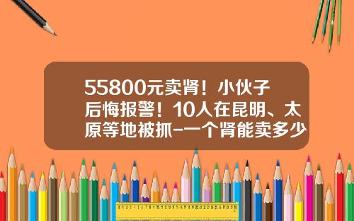 55800元卖肾！小伙子后悔报警！10人在昆明、太原等地被抓-一个肾能卖多少钱