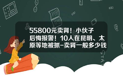 55800元卖肾！小伙子后悔报警！10人在昆明、太原等地被抓-卖肾一般多少钱