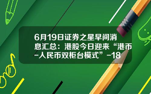 6月19日证券之星早间消息汇总：港股今日迎来“港币-人民币双柜台模式”-18港币是多少人民币