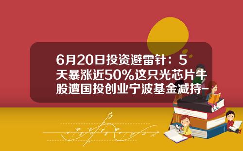 6月20日投资避雷针：5天暴涨近50%这只光芯片牛股遭国投创业宁波基金减持-创业基金
