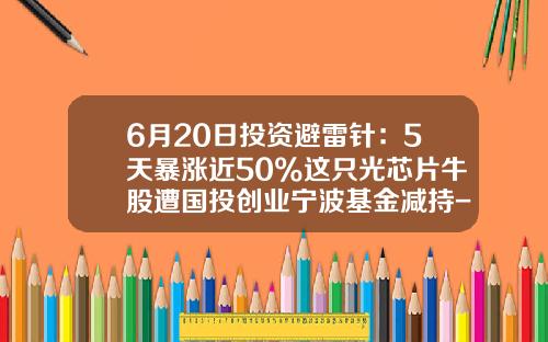6月20日投资避雷针：5天暴涨近50%这只光芯片牛股遭国投创业宁波基金减持-宁波投资基金