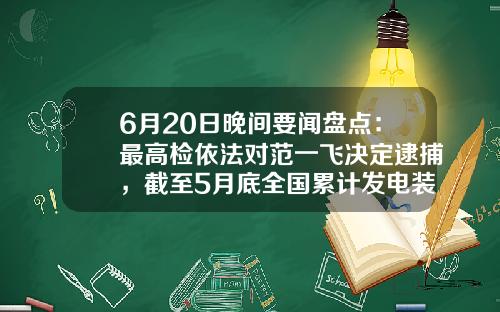 6月20日晚间要闻盘点：最高检依法对范一飞决定逮捕，截至5月底全国累计发电装机容量同比增长10.3%-会引起公司股东权益总额变动的有
