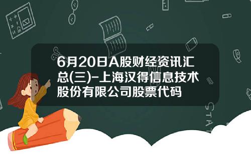 6月20日A股财经资讯汇总(三)-上海汉得信息技术股份有限公司股票代码