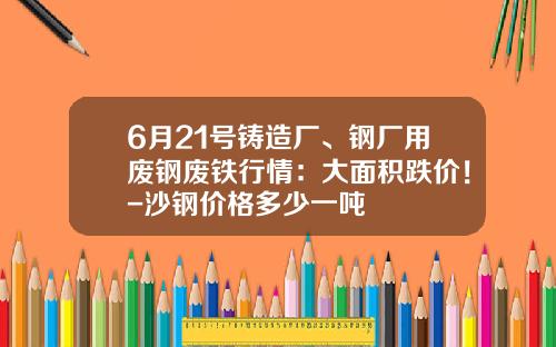 6月21号铸造厂、钢厂用废钢废铁行情：大面积跌价！-沙钢价格多少一吨