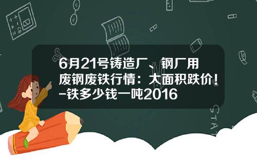 6月21号铸造厂、钢厂用废钢废铁行情：大面积跌价！-铁多少钱一吨2016