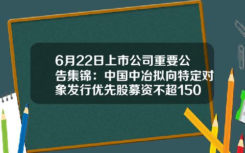 6月22日上市公司重要公告集锦：中国中冶拟向特定对象发行优先股募资不超150亿元-18家年内上市公司目录