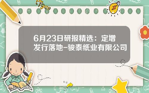 6月23日研报精选：定增发行落地-骏泰纸业有限公司