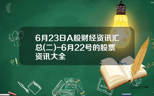 6月23日A股财经资讯汇总(二)-6月22号的股票资讯大全