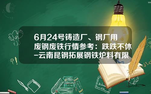 6月24号铸造厂、钢厂用废钢废铁行情参考：跌跌不休-云南昆钢拓展钢铁炉料有限公司
