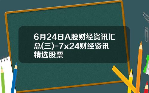 6月24日A股财经资讯汇总(三)-7x24财经资讯精选股票