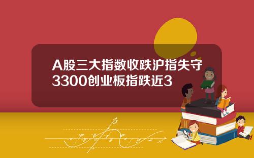 A股三大指数收跌沪指失守3300创业板指跌近3