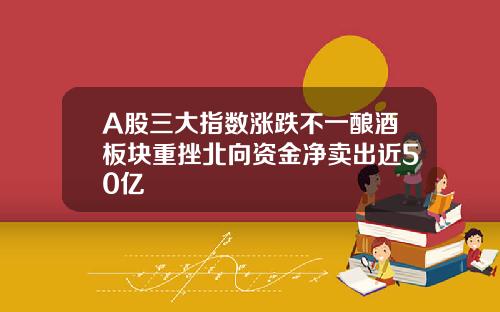 A股三大指数涨跌不一酿酒板块重挫北向资金净卖出近50亿