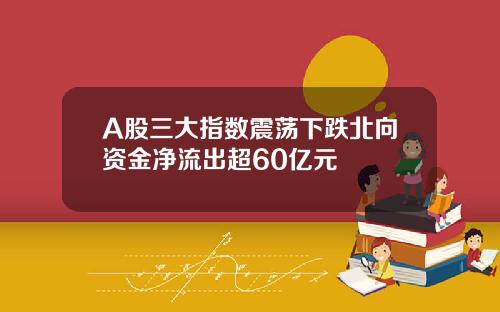 A股三大指数震荡下跌北向资金净流出超60亿元