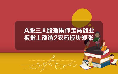A股三大股指集体走高创业板指上涨逾2农药板块领涨