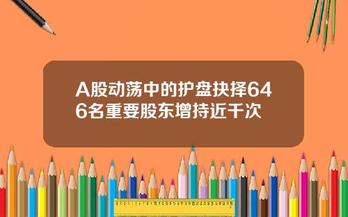 A股动荡中的护盘抉择646名重要股东增持近千次