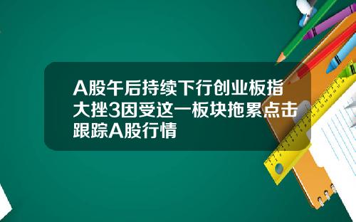 A股午后持续下行创业板指大挫3因受这一板块拖累点击跟踪A股行情