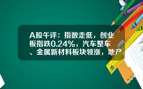 A股午评：指数走低，创业板指跌0.24%，汽车整车、金属新材料板块领涨，地产股、算力租赁、中船系等板块低迷-股票南方资讯官网【新闻】.