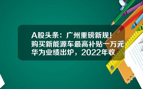 A股头条：广州重磅新规！购买新能源车最高补贴一万元华为业绩出炉，2022年收入达到6423亿元-广州市白云区正虹电源制造有限公司【新闻】.