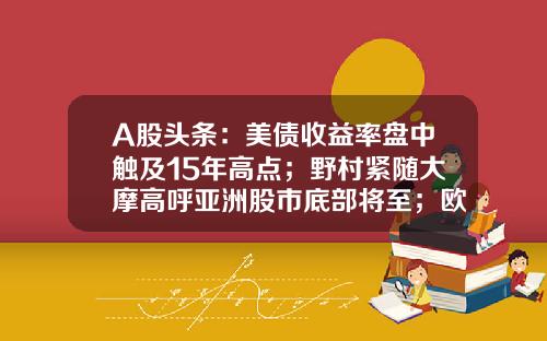 A股头条：美债收益率盘中触及15年高点；野村紧随大摩高呼亚洲股市底部将至；欧洲老牌车企纷纷涌向中国-600761股票资讯【新闻】.