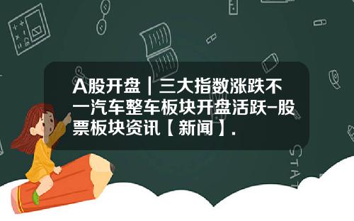 A股开盘｜三大指数涨跌不一汽车整车板块开盘活跃-股票板块资讯【新闻】.