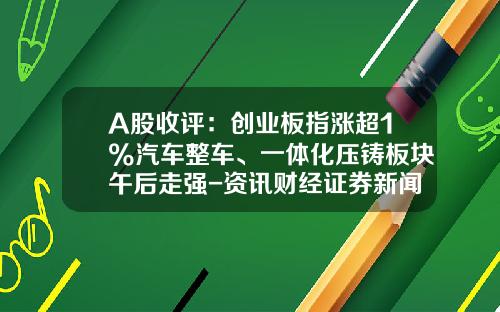 A股收评：创业板指涨超1%汽车整车、一体化压铸板块午后走强-资讯财经证券新闻公司股票【新闻】.