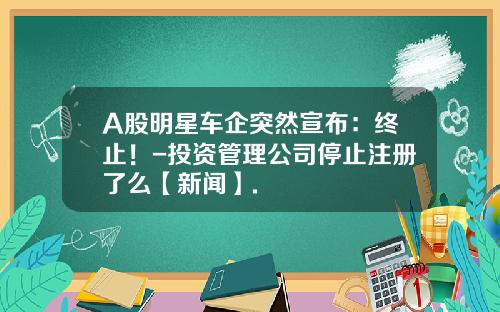 A股明星车企突然宣布：终止！-投资管理公司停止注册了么【新闻】.