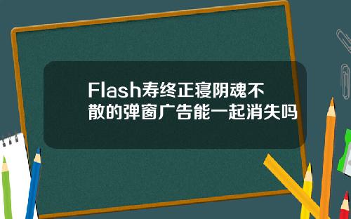 Flash寿终正寝阴魂不散的弹窗广告能一起消失吗