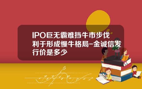 IPO巨无霸难挡牛市步伐利于形成慢牛格局-金诚信发行价是多少