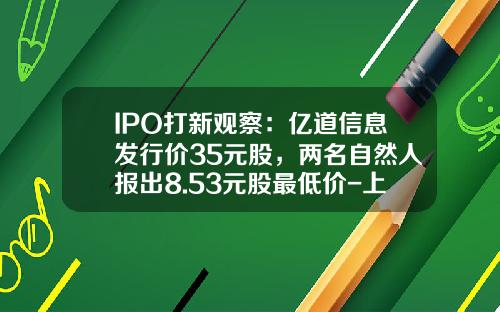 IPO打新观察：亿道信息发行价35元股，两名自然人报出8.53元股最低价-上市公司动态市盈率