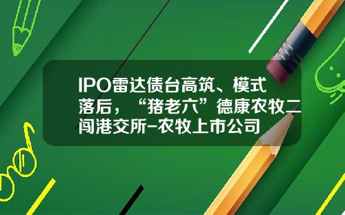 IPO雷达债台高筑、模式落后，“猪老六”德康农牧二闯港交所-农牧上市公司