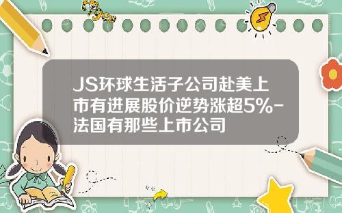 JS环球生活子公司赴美上市有进展股价逆势涨超5%-法国有那些上市公司