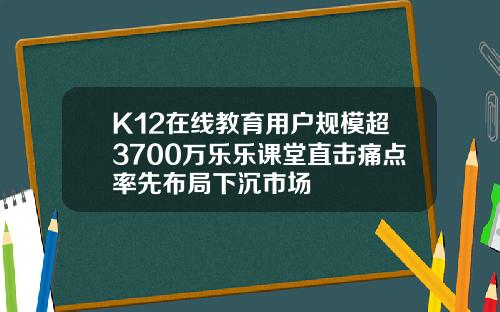 K12在线教育用户规模超3700万乐乐课堂直击痛点率先布局下沉市场